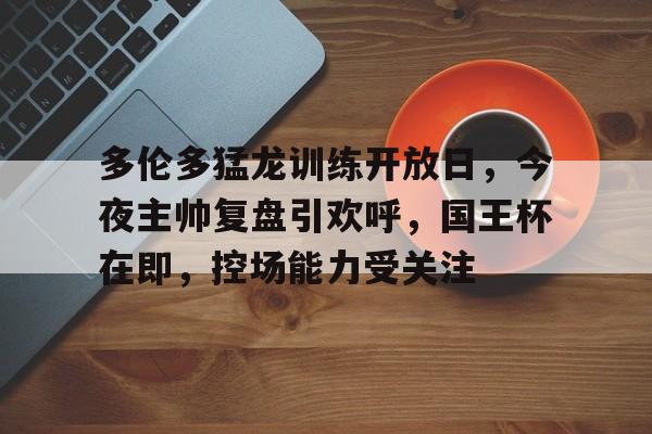 kaiyun-关于多伦多猛龙训练开放日，今夜主帅复盘引欢呼，国王杯在即，控场能力受关注的信息-kaiyun
